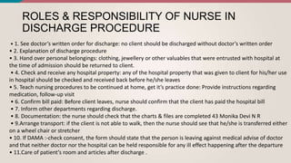 ROLES & RESPONSIBILITY OF NURSE IN
DISCHARGE PROCEDURE
• 1. See doctor’s written order for discharge: no client should be discharged without doctor’s written order
• 2. Explanation of discharge procedure
• 3. Hand over personal belongings: clothing, jewellery or other valuables that were entrusted with hospital at
the time of admission should be returned to client.
• 4. Check and receive any hospital property: any of the hospital property that was given to client for his/her use
in hospital should be checked and received back before he/she leaves
• 5. Teach nursing procedures to be continued at home, get it’s practice done: Provide instructions regarding
medication, follow-up visit
• 6. Confirm bill paid: Before client leaves, nurse should confirm that the client has paid the hospital bill
• 7. Inform other departments regarding discharge.
• 8. Documentation: the nurse should check that the charts & files are completed 43 Monika Devi N R
• 9.Arrange transport: if the client is not able to walk, then the nurse should see that he/she is transferred either
on a wheel chair or stretcher
• 10. If DAMA :-check consent, the form should state that the person is leaving against medical advise of doctor
and that neither doctor nor the hospital can be held responsible for any ill effect happening after the departure
• 11.Care of patient’s room and articles after discharge .
 