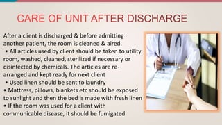 After a client is discharged & before admitting
another patient, the room is cleaned & aired.
• All articles used by client should be taken to utility
room, washed, cleaned, sterilized if necessary or
disinfected by chemicals. The articles are re-
arranged and kept ready for next client
• Used linen should be sent to laundry
• Mattress, pillows, blankets etc should be exposed
to sunlight and then the bed is made with fresh linen
• If the room was used for a client with
communicable disease, it should be fumigated
 