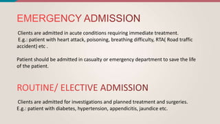 Clients are admitted in acute conditions requiring immediate treatment.
E.g.: patient with heart attack, poisoning, breathing difficulty, RTA( Road traffic
accident) etc .
Patient should be admitted in casualty or emergency department to save the life
of the patient.
Clients are admitted for investigations and planned treatment and surgeries.
E.g.: patient with diabetes, hypertension, appendicitis, jaundice etc.
 