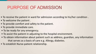 • To receive the patient in ward for admission according to his/her condition .
• To welcome the patient .
• To provide comfort and safety to the patient.
• To provide immediate care.
• To be ready for any emergency.
• To assist the patient in adjusting to the hospital environment.
• To obtain information about patient such as address, guardian, any information
that serves as a basis of care e.g. Allergy, diabetes.
• To establish Nurse-patient relationship.
 