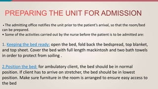 • The admitting office notifies the unit prior to the patient’s arrival, so that the room/bed
can be prepared.
• Some of the activities carried out by the nurse before the patient is to be admitted are:
1. open the bed, fold back the bedspread, top blanket,
and top sheet. Cover the bed with full length mackintosh and two bath towels
in order to protect from soiling .
for ambulatory client, the bed should be in normal
position. If client has to arrive on stretcher, the bed should be in lowest
position. Make sure furniture in the room is arranged to ensure easy access to
the bed
 