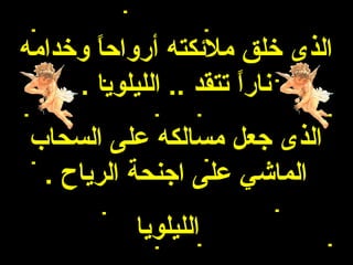 ‫الذى خلق ملئكته أرواحا وخدامه‬
       ‫ ً‬
     ‫نارا تتقد .. الليلويا .‬
                        ‫ ً‬
‫الذى جعل مسالكه على السحاب‬
 ‫الماشي على اجنحة الرياح .‬
          ‫الليلويا‬
 