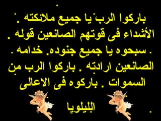 ‫باركوا الرب يا جميع ملئكته .‬
‫الشداء فى قوتهم الصانعين قوله .‬
  ‫سبحوه يا جميع جنوده. خدامه‬
‫الصانعين ارادته . باركوا الرب من‬
   ‫السموات . باركوه فى العالى‬
            ‫الليلويا‬
 