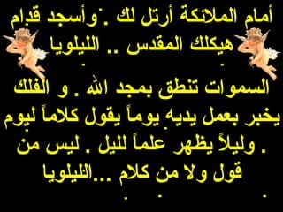 ‫أمام الملئكة أرتل لك . وأسجد قدام‬
     ‫هيكلك المقدس .. الليلويا‬
 ‫السموات تنطق بمجد ال . و الفلك‬
‫يخبر بعمل يديه يوما يقول كلما ليوم‬
     ‫ ً‬           ‫ ً‬
 ‫. وليل يظهر علما لليل . ليس من‬
                     ‫ ً‬     ‫ ً‬
     ‫قول ول من كلم ...الليلويا‬
 