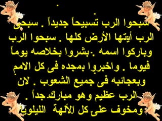 ‫سبحوا الرب تسبيحا جديدا . سبحى‬
            ‫ ً‬   ‫ ً‬
‫الرب أيتها الرض كلها . سبحوا الرب‬
‫ ً‬
‫وباركوا اسمه . بشروا بخلهصه يوما‬
  ‫فيوما . واخبروا بمجده فى كل المم‬
    ‫وبعجائبه فى جميع الشعوب . لن‬
      ‫الرب عظيم وهو مبارك جدا .‬
        ‫ ً‬
    ‫ومخوف على كل اللهة الليلويا‬
 