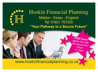 Hoskin Financial Planning
            Maldon - Essex - England
               Tel: 01621 767200
       “Your Pathway to a Secure Future”

                                 FREE Ev
                                        e     nt
                                Maldon To
                                          wn Hall
                               29th Janu
                                         ary 2013
                                    5:30pm
                                  to 7:30pm




www.hoskinfinancialplanning.co.uk
 