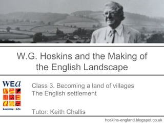 W.G. Hoskins and the Making of
   the English Landscape
   Class 3. Becoming a land of villages
   The English settlement

   Tutor: Keith Challis
                            hoskins-england.blogspot.co.uk
 