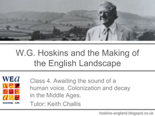 W.G. Hoskins and the Making of
   the English Landscape
   Class 4. Awaiting the sound of a
   human voice. Colonization and decay
   in the Middle Ages.
   Tutor: Keith Challis
                           hoskins-england.blogspot.co.uk
 