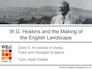 W.G. Hoskins and the Making of
   the English Landscape
   Class 5. An excess of sheep.
   Tudor and Georgian England.
   Tutor: Keith Challis

                           hoskins-england.blogspot.co.uk
 