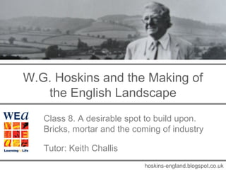 W.G. Hoskins and the Making of
the English Landscape
Class 8. A desirable spot to build upon.
Bricks, mortar and the coming of industry
Tutor: Keith Challis
hoskins-england.blogspot.co.uk
 