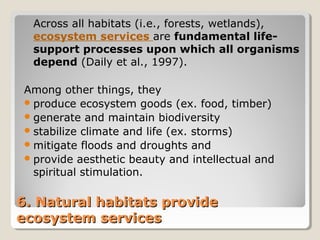 Across all habitats (i.e., forests, wetlands), 
ecosystem services are fundamental life-support 
processes upon which all organisms 
depend (Daily et al., 1997). 
Among other things, they 
produce ecosystem goods (ex. food, timber) 
generate and maintain biodiversity 
stabilize climate and life (ex. storms) 
mitigate floods and droughts and 
provide aesthetic beauty and intellectual and 
spiritual stimulation. 
6. NNaattuurraall hhaabbiittaattss pprroovviiddee 
eeccoossyysstteemm sseerrvviicceess 
 
