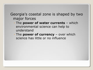 Georgia’s coastal zone is shaped by two 
major forces 
◦ The power of water currents – which 
environmental science can help to 
understand 
◦ The power of currency – over which 
science has little or no influence 
 