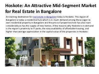 Hoskote: An Attractive Mid-Segment Market
for Real Estate in Bangalore
An exciting destination for real estate in Bangalore today is Hoskote. This region of
Bangalore is today a residential hub which is in much demand among those eager to
own residential property in Bangalore and the price of properties here has also risen
considerably as has the supply of new homes. A few reasons why Hoskote is in demand
is the region's proximity to IT parks, the easy availability of affordable housing, and
higher than average appreciation in the capital value of the properties in Hoskote.
 