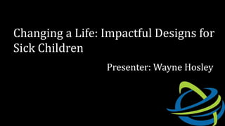 Changing a Life: Impactful Designs for
Sick Children
Presenter: Wayne Hosley
 