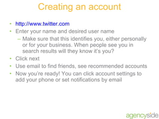 Creating an account http://www.twitter.com Enter your name and desired user name Make sure that this identifies you, either personally or for your business. When people see you in search results will they know it’s you? Click next Use email to find friends, see recommended accounts Now you’re ready! You can click account settings to add your phone or set notifications by email 