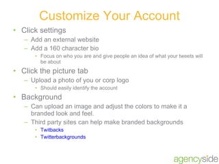 Click settings Add an external website Add a 160 character bio Focus on who you are and give people an idea of what your tweets will be about Click the picture tab Upload a photo of you or corp logo Should easily identify the account Background Can upload an image and adjust the colors to make it a branded look and feel. Third party sites can help make branded backgrounds Twitbacks Twitterbackgrounds Customize Your Account 