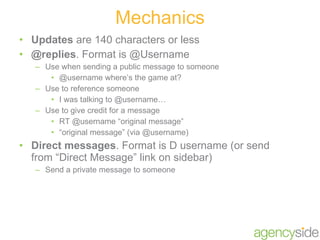 Updates  are 140 characters or less @replies . Format is @Username Use when sending a public message to someone @username where’s the game at? Use to reference someone I was talking to @username… Use to give credit for a message RT @username “original message” “ original message” (via @username) Direct messages . Format is D username (or send from “Direct Message” link on sidebar) Send a private message to someone Mechanics 