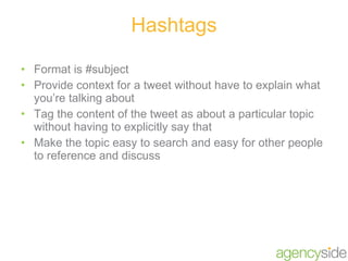 Hashtags Format is #subject Provide context for a tweet without have to explain what you’re talking about Tag the content of the tweet as about a particular topic without having to explicitly say that Make the topic easy to search and easy for other people to reference and discuss 