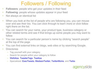 Followers : people who get your updates in their feed Following : people whose updates appear in your feed Not always an identical list When you look at the list of people who are following you, you can mouse over and see their bio. You can click through to learn more or click follow right there on the list. You can search for your name, your product type, business category or other related terms and see if that brings up some people you may want to follow You can search for a particular person’s name by clicking “search people” at the top of the page You can find external links on blogs, web sites or by searching Google. Directories Tag yourself with your category Search for people within your category to follow Wefollow ,  TweeterTags ,  Twellow Specialized:  ExecTweets ,  MediaonTwitter,  TwitterMoms , and  Twibs  Followers / Following 