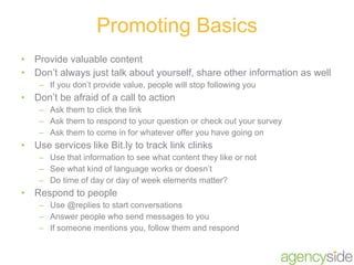 Provide valuable content Don’t always just talk about yourself, share other information as well If you don’t provide value, people will stop following you Don’t be afraid of a call to action Ask them to click the link Ask them to respond to your question or check out your survey Ask them to come in for whatever offer you have going on Use services like Bit.ly to track link clinks Use that information to see what content they like or not See what kind of language works or doesn’t Do time of day or day of week elements matter? Respond to people Use @replies to start conversations Answer people who send messages to you If someone mentions you, follow them and respond Promoting Basics 