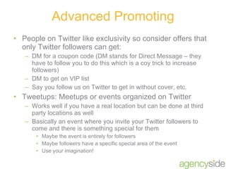 People on Twitter like exclusivity so consider offers that only Twitter followers can get: DM for a coupon code (DM stands for Direct Message – they have to follow you to do this which is a coy trick to increase followers) DM to get on VIP list Say you follow us on Twitter to get in without cover, etc. Tweetups: Meetups or events organized on Twitter Works well if you have a real location but can be done at third party locations as well Basically an event where you invite your Twitter followers to come and there is something special for them Maybe the event is entirely for followers Maybe followers have a specific special area of the event Use your imagination! Advanced Promoting 