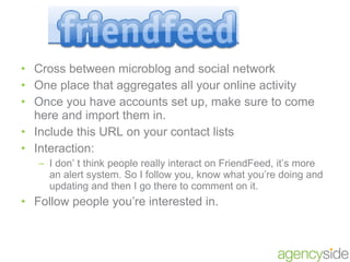 Cross between microblog and social network  One place that aggregates all your online activity Once you have accounts set up, make sure to come here and import them in. Include this URL on your contact lists Interaction: I don’ t think people really interact on FriendFeed, it’s more an alert system. So I follow you, know what you’re doing and updating and then I go there to comment on it. Follow people you’re interested in. 