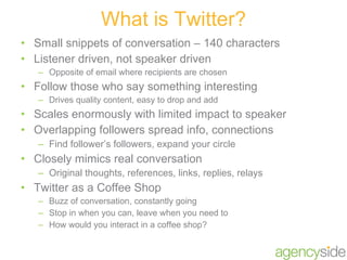 Small snippets of conversation – 140 characters Listener driven, not speaker driven Opposite of email where recipients are chosen Follow those who say something interesting Drives quality content, easy to drop and add Scales enormously with limited impact to speaker Overlapping followers spread info, connections Find follower’s followers, expand your circle Closely mimics real conversation Original thoughts, references, links, replies, relays Twitter as a Coffee Shop Buzz of conversation, constantly going Stop in when you can, leave when you need to How would you interact in a coffee shop? What is Twitter? 
