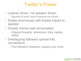 Listener driven, not speaker driven Opposite of email, where recipients are chosen Scales enormously with limited impact to speaker Closely mimics real conversation Original thoughts, references, links, replies, relays Overlapping followers spread info, connections Find follower’s followers, expand your circle Twitter’s Power 