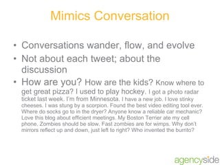 Mimics Conversation Conversations wander, flow, and evolve Not about each tweet; about the discussion How are you?  How are the kids?  Know where to get great pizza? I used to play hockey.  I got a photo radar ticket last week. I’m from Minnesota.  I have a new job. I love stinky cheeses. I was stung by a scorpion. Found the best video editing tool ever. Where do socks go to in the dryer? Anyone know a reliable car mechanic? Love this blog about efficient meetings. My Boston Terrier ate my cell phone. Zombies should be slow. Fast zombies are for wimps. Why don’t mirrors reflect up and down, just left to right? Who invented the burrito? 