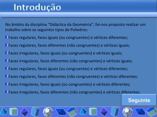 No âmbito da disciplina “Didáctica da Geometria”, foi-nos proposto realizar um trabalho sobre os seguintes tipos de Poliedros: Faces regulares, faces iguais (ou congruentes) e vértices diferentes; Faces regulares, faces diferentes (não congruentes) e vértices iguais;  Faces irregulares, faces iguais (ou congruentes) e vértices iguais;  Faces irregulares, faces diferentes (não congruentes) e vértices iguais;  Faces regulares, faces iguais (ou congruentes) e vértices diferentes; Faces regulares, faces diferentes (não congruentes) e vértices diferentes;  Faces irregulares, faces iguais (ou congruentes) e vértices diferentes; Faces irregulares, faces diferentes (não congruentes) e vértices diferentes; Seguinte 
