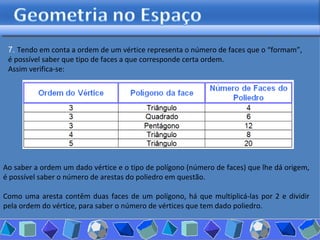 7.  Tendo em conta a ordem de um vértice representa o número de faces que o “formam”, é possível saber que tipo de faces a que corresponde certa ordem.  Assim verifica-se: Ao saber a ordem um dado vértice e o tipo de polígono (número de faces) que lhe dá origem, é possível saber o número de arestas do poliedro em questão.  Como uma aresta contêm duas faces de um polígono, há que multiplicá-las por 2 e dividir pela ordem do vértice, para saber o número de vértices que tem dado poliedro.  