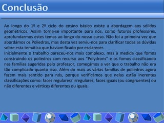 Ao longo do 1º e 2º ciclo do ensino básico existe a abordagem aos sólidos geométricos. Assim torna-se importante para nós, como futuros professores, aprofundarmos estes temas ao longo do nosso curso. Não foi a primeira vez que abordámos os Poliedros, mas desta vez serviu-nos para clarificar todas as dúvidas sobre esta temática que haviam ficado por esclarecer.  Inicialmente o trabalho pareceu-nos mais complexo, mas à medida que fomos construindo os poliedros com recurso aos “Polydrons” e os fomos classificando nas famílias sugeridas pelo professor, começámos a ver que o trabalho não era tão complicado quanto isso. Além do mais as várias famílias de poliedros agora fazem mais sentido para nós, porque verificámos que nelas estão inerentes classificações como: faces regulares/ irregulares, faces iguais (ou congruentes) ou não diferentes e vértices diferentes ou iguais.  