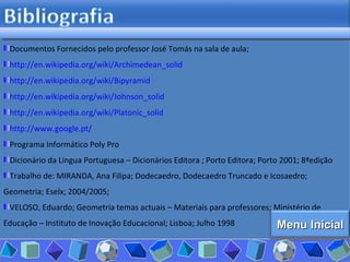 Documentos Fornecidos pelo professor José Tomás na sala de aula; http:// en.wikipedia.org / wiki / Archimedean_solid http:// en.wikipedia.org / wiki / Bipyramid http:// en.wikipedia.org / wiki / Johnson_solid http:// en.wikipedia.org / wiki / Platonic_solid http:// www.google.pt / Programa Informático Poly Pro  Dicionário da Língua Portuguesa – Dicionários Editora ; Porto Editora; Porto 2001; 8ªedição Trabalho de: MIRANDA, Ana Filipa; Dodecaedro, Dodecaedro Truncado e Icosaedro; Geometria; Eselx; 2004/2005;  VELOSO, Eduardo; Geometria temas actuais – Materiais para professores; Ministério de Educação – Instituto de Inovação Educacional; Lisboa; Julho 1998 Menu Inicial 