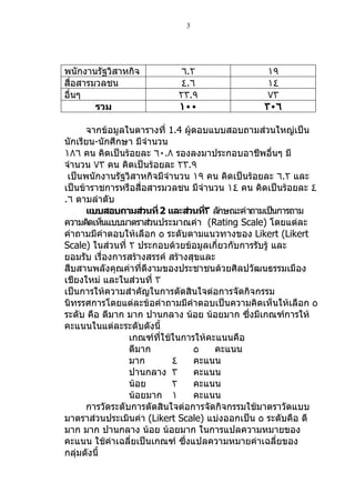 3




พนักงำนรัฐวิสำหกิจ         ٦.٢                  ١٩
สื่อสำรมวลชน               ٤.٦                  ١٤
อื่นๆ                      ٢٣.٩                 ٧٣
        รวม                ١٠٠                 ٣٠٦

      จำกข้อมูลในตำรำงที่ 1.4 ผู้ตอบแบบสอบถำมส่วนใหญ่เป็น
นักเรียน-นักศึกษำ มีจำำนวน
١٨٦ คน คิดเป็นร้อยละ ٦٠.٨ รองลงมำประกอบอำชีพอื่นๆ มี
จำำนวน ٧٣ คน คิดเป็นร้อยละ ٢٣.٩
 เป็นพนักงำนรัฐวิสำหกิจมีจำำนวน ١٩ คน คิดเป็นร้อยละ ٦.٢ และ
เป็นข้ำรำชกำรหรือสื่อสำรมวลชน มีจำำนวน ١٤ คน คิดเป็นร้อยละ ٤
.٦ ตำมลำำดับ
      แบบสอบถามส่วนที่ 2 และส่วนที٣ ลักษณะคำำถำมเป็นกำรถำม
                                    ่
ควำมคิดเห็นแบบมำตรำส่วนประมำณค่ำ (Rating Scale) โดยแต่ละ
คำำถำมมีคำำตอบให้เลือก ٥ ระดับตำมแนวทำงของ Likert (Likert
Scale) ในส่วนที่ ٢ ประกอบด้วยข้อมูลเกี่ยวกับกำรรับรู้ และ
ยอมรับ เรื่องกำรสร้ำงสรรค์ สร้ำงสุขและ
สืบสำนพลังคุณค่ำที่ดีงำมของประชำชนด้วยศิลปวัฒนธรรมเมือง
เชียงใหม่ และในส่วนที่ ٣
เป็นกำรให้ควำมสำำคัญในกำรตัดสินใจต่อกำรจัดกิจกรรม
นิทรรศกำรโดยแต่ละข้อคำำถำมมีคำำตอบเป็นควำมคิดเห็นให้เลือก ٥
ระดับ คือ ดีมำก มำก ปำนกลำง น้อย น้อยมำก ซึ่งมีเกณฑ์กำรให้
คะแนนในแต่ละระดับดังนี้
                 เกณฑ์ที่ใช้ในกำรให้คะแนนคือ
                 ดีมำก           ٥    คะแนน
                 มำก        ٤    คะแนน
                 ปำนกลำง ٣       คะแนน
                 น้อย       ٢    คะแนน
                 น้อยมำก ١       คะแนน
      กำรวัดระดับกำรตัดสินใจต่อกำรจัดกิจกรรมใช้มำตรำวัดแบบ
มำตรำส่วนประเมินค่ำ (Likert Scale) แบ่งออกเป็น ٥ ระดับคือ ดี
มำก มำก ปำนกลำง น้อย น้อยมำก ในกำรแปลควำมหมำยของ
คะแนน ใช้ค่ำเฉลี่ยเป็นเกณฑ์ ซึ่งแปลควำมหมำยค่ำเฉลี่ยของ
กลุ่มดังนี้
 