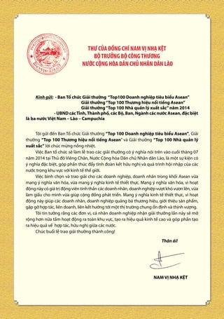 THƯ CỦA ĐỒNG CHÍ NAM VỊ NHẠ KỆT
BỘ TRƯỞNG BỘ CÔNG THƯƠNG
NƯỚC CỘNG HÒA DÂN CHỦ NHÂN DÂN LÀO

Kính gửi: - Ban Tổ chức Giải thưởng “Top100 Doanh nghiệp tiêu biểu Asean”
Giải thưởng “Top 100 Thương hiệu nổi tiếng Asean”
Giải thưởng “Top 100 Nhà quản lý xuất sắc” năm 2014
- UBND các Tỉnh, Thành phố, các Bộ, Ban, Ngành các nước Asean, đặc biệt
là ba nước Việt Nam – Lào – Campuchia
Tôi gửi đến Ban Tổ chức Giải thưởng “Top 100 Doanh nghiệp tiêu biểu Asean”, Giải
thưởng “Top 100 Thương hiệu nổi tiếng Asean” và Giải thưởng “Top 100 Nhà quản lý
xuất sắc” lời chúc mừng nồng nhiệt.
Việc Ban tổ chức sẽ làm lễ trao các giải thưởng có ý nghĩa nói trên vào cuối tháng 07
năm 2014 tại Thủ đô Viêng Chăn, Nước Cộng hòa Dân chủ Nhân dân Lào, là một sự kiện có
ý nghĩa đặc biệt, góp phần thúc đẩy tình đoàn kết hữu nghị và quá trình hội nhập của các
nước trong khu vực với kinh tế thế giới.
Việc bình chọn và trao giải cho các doanh nghiệp, doanh nhân trong khối Asean vừa
mang ý nghĩa văn hóa, vừa mang ý nghĩa kinh tế thiết thực. Mang ý nghĩa văn hóa, vì hoạt
động này có giá trị động viên tinh thần các doanh nhân, doanh nghiệp vượt khó vươn lên, vừa
làm giầu cho mình vừa giúp cộng đồng phát triển. Mang ý nghĩa kinh tế thiết thực, vì hoạt
động này giúp các doanh nhân, doanh nghiệp quảng bá thương hiệu, giới thiệu sản phẩm,
gặp gỡ hợp tác, liên doanh, liên kết hướng tới một thị trường chung ổn định và thịnh vượng.
Tôi tin tưởng rằng các đơn vị, cá nhân doanh nghiệp nhận giải thưởng lần này sẽ mở
rộng hơn nữa tầm hoạt động ra toàn khu vực, tạo ra hiệu quả kinh tế cao và góp phần tạo
ra hiệu quả về hợp tác, hữu nghị giữa các nước.
Chúc buổi lễ trao giải thưởng thành công!
Thân ái!

NAM VỊ NHẠ KỆT

10

 