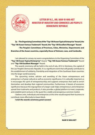 LETTER BY H.E., MR. NAM-VI-NHA-KET
MINISTER OF INDUSTRY AND COMMERCE LAO PEOPLE’S
DEMOCRATIC REPUBLIC

To: - The Organizing Committee of the“Top 100 Asean Typical Enterprise” Award, the
“Top 100 Asean Famous Trademark” Award, the “Top 100 Excellent Manager” Award
- The People’s Committees of Provinces, Cities, Ministries, Departments and
Branches of the Asean countries, especially those of Vietnam, Laos, and Cambodia.

I am pleased to convey my warm congratulations to the Organizing Committee of the
“Top 100 Asean Typical Enterprise” Award, “Top 100 Asean Famous Trademark” Award
and “Top 100 Excellent Manager” Award.
The awards ceremony will be held in the end of July, 2014 in Vientiane, the capital of
the Lao People’s Democratic Republic. It is a significant event that will greatly contribute to
the establishment of solidarity, friendship and integration of the Southeast Asian countries
into the larger world economy.
The upcoming review, selction and awarding of the Asean entrepreneurs and
enterprises is of great cultural as well as economic significance. It is culturally important as
it encourages the spirit of entrepreneurship and supports enterprises that seek to enrich
themselves and develop their regional communities. Furthermore, it boosts of economic
significance because the regcognition of a larger scale helps entrepreneurs and enterprises
spread their tradmarks and products. It also provides a global platform to meet, cooperate,
and establish joint-ventures in the quest for a stable and prosperous common market.
I believe units, individuals and enterprises at this time would expand their business to
contribute more effectively to Asean block.
I wish the awards ceremony great success!

NAM VI NHA KET

12

 