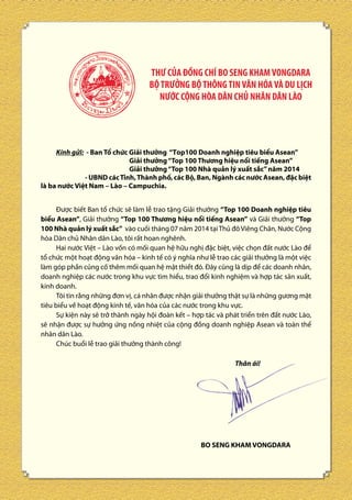 THƯ CỦA ĐỒNG CHÍ BO SENG KHAM VONGDARA
BỘ TRƯỞNG BỘ THÔNG TIN VĂN HÓA VÀ DU LỊCH
NƯỚC CỘNG HÒA DÂN CHỦ NHÂN DÂN LÀO

Kính gửi: - Ban Tổ chức Giải thưởng “Top100 Doanh nghiệp tiêu biểu Asean”
Giải thưởng “Top 100 Thương hiệu nổi tiếng Asean”
Giải thưởng “Top 100 Nhà quản lý xuất sắc” năm 2014
- UBND các Tỉnh, Thành phố, các Bộ, Ban, Ngành các nước Asean, đặc biệt
là ba nước Việt Nam – Lào – Campuchia.
Được biết Ban tổ chức sẽ làm lễ trao tặng Giải thưởng “Top 100 Doanh nghiệp tiêu
biểu Asean”, Giải thưởng “Top 100 Thương hiệu nổi tiếng Asean” và Giải thưởng “Top
100 Nhà quản lý xuất sắc” vào cuối tháng 07 năm 2014 tại Thủ đô Viêng Chăn, Nước Cộng
hòa Dân chủ Nhân dân Lào, tôi rất hoan nghênh.
Hai nước Việt – Lào vốn có mối quan hệ hữu nghị đặc biệt, việc chọn đất nước Lào để
tổ chức một hoạt động văn hóa – kinh tế có ý nghĩa như lễ trao các giải thưởng là một việc
làm góp phần củng cố thêm mối quan hệ mật thiết đó. Đây cũng là dịp để các doanh nhân,
doanh nghiệp các nước trong khu vực tìm hiểu, trao đổi kinh nghiệm và hợp tác sản xuất,
kinh doanh.
Tôi tin rằng những đơn vị, cá nhân được nhận giải thưởng thật sự là những gương mặt
tiêu biểu về hoạt động kinh tế, văn hóa của các nước trong khu vực.
Sự kiện này sẽ trở thành ngày hội đoàn kết – hợp tác và phát triển trên đất nước Lào,
sẽ nhận được sự hưởng ứng nồng nhiệt của cộng đồng doanh nghiệp Asean và toàn thể
nhân dân Lào.
Chúc buổi lễ trao giải thưởng thành công!
Thân ái!

BO SENG KHAM VONGDARA

 