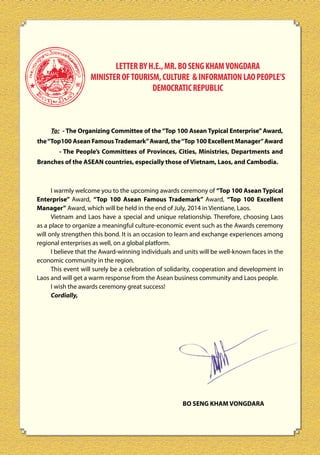 LETTER BY H.E., MR. BO SENG KHAM VONGDARA
MINISTER OF TOURISM, CULTURE & INFORMATION LAO PEOPLE’S
DEMOCRATIC REPUBLIC

To: - The Organizing Committee of the “Top 100 Asean Typical Enterprise” Award,
the “Top100 Asean Famous Trademark” Award, the “Top 100 Excellent Manager” Award
- The People’s Committees of Provinces, Cities, Ministries, Departments and
Branches of the ASEAN countries, especially those of Vietnam, Laos, and Cambodia.

I warmly welcome you to the upcoming awards ceremony of “Top 100 Asean Typical
Enterprise” Award, “Top 100 Asean Famous Trademark” Award, “Top 100 Excellent
Manager” Award, which will be held in the end of July, 2014 in Vientiane, Laos.
Vietnam and Laos have a special and unique relationship. Therefore, choosing Laos
as a place to organize a meaningful culture-economic event such as the Awards ceremony
will only strengthen this bond. It is an occasion to learn and exchange experiences among
regional enterprises as well, on a global platform.
I believe that the Award-winning individuals and units will be well-known faces in the
economic community in the region.
This event will surely be a celebration of solidarity, cooperation and development in
Laos and will get a warm response from the Asean business community and Laos people.
I wish the awards ceremony great success!
Cordially,

BO SENG KHAM VONGDARA

 