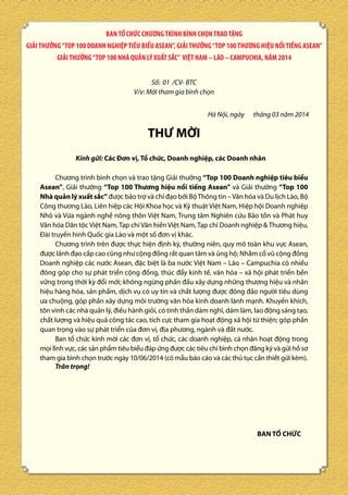 BAN TỔ CHỨC CHƯƠNG TRÌNH BÌNH CHỌN TRAO TẶNG
GIẢI THƯỞNG “TOP 100 DOANH NGHIỆP TIÊU BIỂU ASEAN”, GIẢI THƯỞNG “TOP 100 THƯƠNG HIỆU NỔI TIẾNG ASEAN”
GIẢI THƯỞNG “TOP 100 NHÀ QUẢN LÝ XUẤT SẮC” VIỆT NAM – LÀO – CAMPUCHIA, NĂM 2014
Số: 01 /CV- BTC
V/v: Mời tham gia bình chọn
Hà Nội, ngày

tháng 03 năm 2014

THƯ MỜI
Kính gửi: Các Đơn vị, Tổ chức, Doanh nghiệp, các Doanh nhân
Chương trình bình chọn và trao tặng Giải thưởng “Top 100 Doanh nghiệp tiêu biểu
Asean”, Giải thưởng “Top 100 Thương hiệu nổi tiếng Asean” và Giải thưởng “Top 100
Nhà quản lý xuất sắc” được bảo trợ và chỉ đạo bởi Bộ Thông tin – Văn hóa và Du lịch Lào, Bộ
Công thương Lào, Liên hiệp các Hội Khoa học và Kỹ thuật Việt Nam, Hiệp hội Doanh nghiệp
Nhỏ và Vừa ngành nghề nông thôn Việt Nam, Trung tâm Nghiên cứu Bảo tồn và Phát huy
Văn hóa Dân tộc Việt Nam, Tạp chí Văn hiến Việt Nam, Tạp chí Doanh nghiệp & Thương hiệu,
Đài truyền hình Quốc gia Lào và một số đơn vị khác.
Chương trình trên được thực hiện định kỳ, thường niên, quy mô toàn khu vực Asean,
được lãnh đạo cấp cao cũng như cộng đồng rất quan tâm và ủng hộ; Nhằm cổ vũ cộng đồng
Doanh nghiệp các nước Asean, đặc biệt là ba nước Việt Nam – Lào – Campuchia có nhiều
đóng góp cho sự phát triển cộng đồng, thúc đẩy kinh tế, văn hóa – xã hội phát triển bền
vững trong thời kỳ đổi mới; không ngừng phấn đấu xây dựng những thương hiệu và nhãn
hiệu hàng hóa, sản phẩm, dịch vụ có uy tín và chất lượng được đông đảo người tiêu dùng
ưa chuộng, góp phần xây dựng môi trường văn hóa kinh doanh lành mạnh. Khuyến khích,
tôn vinh các nhà quản lý, điều hành giỏi, có tinh thần dám nghĩ, dám làm, lao động sáng tạo,
chất lượng và hiệu quả công tác cao, tích cực tham gia hoạt động xã hội từ thiện; góp phần
quan trọng vào sự phát triển của đơn vị, địa phương, ngành và đất nước.
Ban tổ chức kính mời các đơn vị, tổ chức, các doanh nghiệp, cá nhân hoạt động trong
mọi lĩnh vực, các sản phẩm tiêu biểu đáp ứng được các tiêu chí bình chọn đăng ký và gửi hồ sơ
tham gia bình chọn trước ngày 10/06/2014 (có mẫu báo cáo và các thủ tục cần thiết gửi kèm).
Trân trọng!

BAN TỔ CHỨC

 