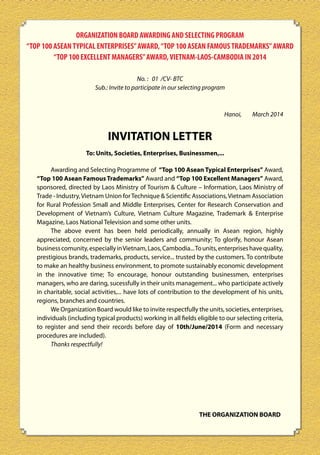 ORGANIZATION BOARD AWARDING AND SELECTING PROGRAM
“TOP 100 ASEAN TYPICAL ENTERPRISES” AWARD, “TOP 100 ASEAN FAMOUS TRADEMARKS” AWARD
“TOP 100 EXCELLENT MANAGERS” AWARD, VIETNAM-LAOS-CAMBODIA IN 2014
No. : 01 /CV- BTC
Sub.: Invite to participate in our selecting program

Hanoi,

March 2014

INVITATION LETTER
To: Units, Societies, Enterprises, Businessmen,...
Awarding and Selecting Programme of “Top 100 Asean Typical Enterprises” Award,
“Top 100 Asean Famous Trademarks” Award and “Top 100 Excellent Managers” Award,
sponsored, directed by Laos Ministry of Tourism & Culture – Information, Laos Ministry of
Trade - Industry, Vietnam Union for Technique & Scientific Associations, Vietnam Association
for Rural Profession Small and Middle Enterprises, Center for Research Conservation and
Development of Vietnam’s Culture, Vietnam Culture Magazine, Trademark & Enterprise
Magazine, Laos National Television and some other units.
The above event has been held periodically, annually in Asean region, highly
appreciated, concerned by the senior leaders and community; To glorify, honour Asean
business comunity, especially in Vietnam, Laos, Cambodia... To units, enterprises have quality,
prestigious brands, trademarks, products, service... trusted by the customers. To contribute
to make an healthy business environment, to promote sustainably economic development
in the innovative time; To encourage, honour outstanding businessmen, enterprises
managers, who are daring, sucessfully in their units management... who participate actively
in charitable, social activities,... have lots of contribution to the development of his units,
regions, branches and countries.
We Organization Board would like to invite respectfully the units, societies, enterprises,
individuals (including typical products) working in all fields eligible to our selecting criteria,
to register and send their records before day of 10th/June/2014 (Form and necessary
procedures are included).
Thanks respectfully!

THE ORGANIZATION BOARD

18

 
