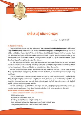 ĐIỀU LỆ BÌNH CHỌN
.........., ngày

tháng 3 năm 2014

A. MỤC ĐÍCH Ý NGHĨA:
Chương trình Bình chọn và trao tặng Giải thưởng “Top 100 Doanh nghiệp tiêu biểu Asean”; Giải thưởng
“Top 100 Nhà quản lý xuất sắc” và Giải thưởng “Top 100 Thương hiệu nổi tiếng Asean” được bảo trợ và
chỉ đạo bởi Bộ Công thương Lào, Bộ Thông tin Văn hóa và Du lịch Lào, Liên hiệp các Hội Khoa học và kỹ thuật
Việt Nam, Hiệp hội Doanh nghiệp Nhỏ và Vừa ngành nghề nông thôn Việt Nam, Trung tâm Nghiên cứu Bảo
tồn và Phát huy Văn hóa Dân tộc Việt Nam, Đài Truyền hình Quốc gia Lào, Tạp chí Văn hiến Việt Nam, Tạp chí
Doanh nghiệp và Thương hiệu và một số đơn vị khác.
Việc trao những giải thưởng trên nhằm góp phần thực hiện đường lối đổi mới, mở cửa và hội nhập kinh
tế quốc tế của Đảng và Nhà nước Việt Nam, tăng cường mối quan hệ hữu nghị và nêu cao tấm lòng nhân ái
vốn là nét đẹp truyền thống của nhân dân ba nước Việt Nam – Lào – Campuchia.
Tôn vinh cộng đồng doanh nghiệp, doanh nhân, các đơn vị, cá nhân xuất sắc… của các nước có nhiều
đóng góp vào sự thịnh vượng chung, thúc đẩy nền kinh tế văn hóa, xã hội và mối quan hệ hữu nghị trong
khối Asean.
Cổ vũ và khuyến khích cộng đồng doanh nghiệp, tổ chức, các bệnh viện, trường học… phấn đấu xây
dựng những thương hiệu và nhãn hiệu hàng hóa, sản phẩm, dịch vụ có uy tín và chất lượng được đông đảo
người tiêu dùng ưa chuộng, góp phần xây dựng môi trường văn hóa kinh doanh lành mạnh, thúc đẩy kinh
tế phát triển bền vững trong thời kỳ đổi mới.
Tôn vinh các nhà quản lý, có tinh thần dám nghĩ, dám làm, lao động sáng tạo, chất lượng và hiệu quả
công tác cao, đóng góp quan trọng vào sự phát triển của đơn vị, địa phương, ngành và đất nước.
B. CÁC ĐƠN VỊ THAM GIA BAN TỔ CHỨC
1. ĐƠN VỊ CHỈ ĐẠO VÀ CHỨNG NHẬN GIẢI THƯỞNG
Bộ Công thương Lào
Bộ Thông tin Văn hóa và Du lịch Lào
Liên hiệp các Hội Khoa học và Kỹ thuật Việt Nam
Hiệp hội Doanh nghiệp Nhỏ và Vừa ngành nghề nông thôn Việt Nam
Trung tâm Nghiên cứu Bảo tồn và Phát huy VHDT Việt Nam

19

 