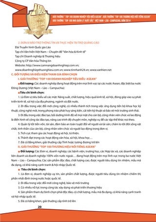 2. ĐƠN VỊ BẢO TRỢ THÔNG TIN VÀ THỰC HIỆN TÀI TRỢ QUẢNG CÁO
Đài Truyền hình Quốc gia Lào
Tạp chí Văn hiến Việt Nam – Chuyên đề “Văn hóa & Kinh tế”
Tạp chí Doanh nghiệp & Thương hiệu
Công ty CP Văn hóa Thông tin
Website: http://www.camnangdoanhnghiep.com.vn;
www.doanhnghiepthuonghieu.com.vn; www.tinnhanh24.vn; www.vanhien.net
C. ĐỐI TƯỢNG VÀ ĐIỀU KIỆN THAM GIA BÌNH CHỌN
I. GIẢI THƯỞNG “TOP 100 DOANH NGHIỆP TIÊU BIỂU ASEAN”
l Đối tượng: Các doanh nghiệp đang hoạt động trên mọi lĩnh vực tại các nước Asean, đặc biệt ba nước

Đông Dương (Việt Nam – Lào – Campuchia)
lTiêu

chí bình chọn:

1. Là Đơn vị tiêu biểu về các mặt: Năng suất, chất lượng, hiệu quả kinh tế, xã hội, đóng góp vào sự phát
triển kinh tế, xã hội của địa phương, ngành và đất nước.
2. Đi đầu trong việc đổi mới công nghệ, có nhiều thành tích trong việc ứng dụng tiến bộ khoa học kỹ
thuật, công nghệ mới, trong phong trào phát huy sáng kiến, cải tiến kỹ thuật và bảo vệ môi trường sinh thái.
3. Đi đầu trong việc đào tạo, bồi dưỡng trình độ về mọi mặt cho cán bộ, công nhân viên chức và lao động
là điển hình về công tác đào tạo, nâng cao trình độ chuyên môn, nghiệp vụ để các tập thể khác noi theo.
4. Quản lý tốt tiền vốn, tài sản, đảm bảo an toàn tuyệt đối về người và tài sản; chăm lo tốt đời sống vật
chất, tinh thần của cán bộ, công nhân viên chức và người lao động trong đơn vị.
5. Tích cực tham gia các hoạt động xã hội, từ thiện.
6. Thành đạt trong các hoạt động văn hóa, xã hội, khoa học…
7. Đã có Bằng khen, giải thưởng cấp Tỉnh hoặc tương đương trở lên
II. GIẢI THƯỞNG “TOP 100 THƯƠNG HIỆU NỔI TIẾNG ASEAN”
l

Đối tượng: Các Đơn vị, doanh nghiệp; các bệnh viện, trường học, các Hợp tác xã, các doanh nghiệp

liên doanh và doanh nghiệp 100% vốn nước ngoài… đang hoạt động trên mọi lĩnh vực trong ba nước Việt
Nam – Lào – Campuchia; Các sản phẩm độc đáo, chất lượng cao, được người tiêu dùng tín nhiệm, mẫu mã
đa dạng, có khả năng cạnh tranh & hội nhập Quốc tế.
l

Tiêu chí bình chọn:

1. Là đơn vị, doanh nghiệp uy tín, sản phẩm chất lượng, được người tiêu dùng tín nhiệm chiếm thị
phần nhất định trong nước hoặc quốc tế.
2. Đi đầu trong việc đổi mới công nghệ, bảo vệ môi trường
3. Có nhiều nỗ lực trong công tác xây dựng và phát triển thương hiệu
4. Sản phẩm tham dự bình chọn phải độc đáo, có chất lượng, mẫu mã đa dạng, có khả năng cạnh tranh
và hội nhập quốc tế.
5. Đã có bằng khen, giải thưởng cấp tỉnh trở lên

20

 