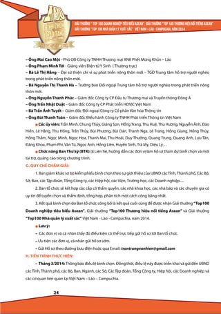 – Ông Mai Cao Một - Phó GĐ Công ty TNHH Thương mại XNK Phết Mừng Khủn – Lào
– Ông Phạm Minh Tới - Giảng viên Điện tử Y Sinh ( Thường trực)
– Bà Lê Thị Hằng – Đại sứ thiện chí vì sự phát triển nông thôn mới – TGĐ Trung tâm hỗ trợ người nghèo
trong phát triển nông thôn mới.
– Bà Nguyễn Thị Thanh Hà – Trưởng ban Đối ngoại Trung tâm hỗ trợ người nghèo trong phát triển nông
thôn mới.
– Ông Nguyễn Thanh Phúc – Giám đốc Công ty CP Đầu tư Thương mại và Truyền thông Đông Á
– Ông Trần Nhật Duật – Giám đốc Công ty CP Phát triển HDVIC Việt Nam
– Bà Trần Ánh Tuyết – Giám đốc Đối ngoại Công ty Cổ phần Văn hóa Thông tin
– Ông Bùi Thanh Toàn – Giám đốc Điều hành Công ty TNHH Phát triển Thông tin Việt Nam
l Các ủy viên: Trần Minh, Chung Thủy, Giáng Son, Hồng Trang, Thu Huệ, Thu Hường, Nguyễn Ánh, Đào

Hiền, Lê Hằng, Thu Hồng, Trần Thủy, Bùi Phương, Bùi Dán, Thanh Nga, Lê Trang, Hồng Giang, Hồng Thúy,
Hồng Thắm, Ngọc Minh, Ngọc Hoa, Thanh Mai, Thu Hoài, Duy Thưởng, Quang Trung, Quang Anh, Lưu Tân,
Đăng Khoa, Phạm Phi, Văn Tú, Ngọc Anh, Hồng Liên, Huyền Sinh, Trà My, Diệu Ly…
l Chức

năng Ban Thư ký (BTK): ): Liên hệ, hướng dẫn các đơn vị làm hồ sơ tham dự bình chọn và mời

tài trợ, quảng cáo trong chương trình.
G. QUY CHẾ CHẤM GIẢI:
1. Ban giám khảo sơ bộ kiểm phiếu bình chọn theo sự giới thiệu của UBND các Tỉnh, Thành phố, Các Bộ,
Sở, Ban, các Tập đoàn, Tổng Công ty, các Hiệp hội, các Viện, Trường học, các Doanh nghiệp.....
2. Ban tổ chức sẽ kết hợp các cấp có thẩm quyền, các nhà khoa học, các nhà báo và các chuyên gia có
uy tín để tuyển chọn và thẩm định, tổng hợp, phân tích một cách công bằng nhất.
3. Kết quả bình chọn do Ban tổ chức công bố là kết quả cuối cùng để được nhận Giải thưởng “Top100
Doanh nghiệp tiêu biểu Asean”, Giải thưởng “Top100 Thương hiệu nổi tiếng Asean” và Giải thưởng
“Top100 Nhà quản lý xuất sắc” Việt Nam - Lào - Campuchia, năm 2014.
l

Lưu ý:

– Các đơn vị và cá nhân thấy đủ điều kiện có thể trực tiếp gửi hồ sơ tới Ban tổ chức.
– Ưu tiên các đơn vị, cá nhân gửi hồ sơ sớm.
– Gửi Hồ sơ theo đường bưu điện hoặc qua Email: trantrungvanhien@gmail.com
H. TIẾN TRÌNH THỰC HIỆN:
– Tháng 3/2014: Thông báo điều lệ bình chọn. Đồng thời, điều lệ này được triển khai và gửi đến UBND
các Tỉnh, Thành phố, các Bộ, Ban, Ngành, các Sở, Các Tập đoàn, Tổng Công ty, Hiệp hội, các Doanh nghiệp và
các cơ quan liên quan tại Việt Nam – Lào – Campuchia.

24

 