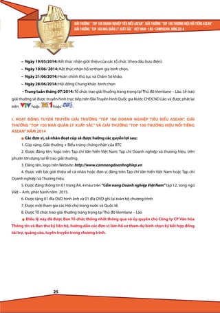 – Ngày 19/05/2014: Kết thúc nhận giới thiệu của các tổ chức (theo dấu bưu điện).
– Ngày 10/06/ 2014: Kết thúc nhận hồ sơ tham gia bình chọn.
– Ngày 21/06/2014: Hoàn chỉnh thủ tục và Chấm Sơ khảo.
– Ngày 28/06/2014: Hội đồng Chung khảo bình chọn
– Trung tuần tháng 07/2014: Tổ chức trao giải thưởng trang trọng tại Thủ đô Vientiane – Lào. Lễ trao
giải thưởng sẽ được truyền hình trực tiếp trên Đài Truyền hình Quốc gia Nước CHDCND Lào và được phát lại
trên

hoặc

hoặc

.

I. HOẠT ĐỘNG TUYÊN TRUYỀN GIẢI THƯỞNG “TOP 100 DOANH NGHIỆP TIÊU BIỂU ASEAN”, GIẢI
THƯỞNG “TOP 100 NHÀ QUẢN LÝ XUẤT SẮC” VÀ GIẢI THƯỞNG “TOP 100 THƯƠNG HIỆU NỔI TIẾNG
ASEAN” NĂM 2014
l

Các đơn vị, cá nhân đoạt cúp sẽ được hưởng các quyền lợi sau:

1. Cúp vàng, Giải thưởng + Biểu trưng chứng nhận của BTC
2. Được đăng tên, logo trên: Tạp chí Văn hiến Việt Nam; Tạp chí Doanh nghiệp và thương hiệu, trên
phướn lớn dựng tại lễ trao giải thưởng.
3. Đăng tên, logo trên Website: http://www.camnangdoanhnghiep.vn
4. Được viết bài giới thiệu về cá nhân hoặc đơn vị đăng trên Tạp chí Văn hiến Việt Nam hoặc Tạp chí
Doanh nghiệp và Thương hiệu.
5. Được đăng thông tin 01 trang A4, 4 màu trên “Cẩm nang Doanh nghiệp Việt Nam” tập 12, song ngữ
Việt – Anh, phát hành năm 2015.
6. Được tặng 01 đĩa DVD hình ảnh và 01 đĩa DVD ghi lại toàn bộ chương trình
7. Được mời tham gia các Hội chợ trong nước và Quốc tế.
8. Được Tổ chức trao giải thưởng trang trọng tại Thủ đô Vientiane – Lào
l

Điều lệ này đã được Ban Tổ chức thống nhất thông qua và ủy quyền cho Công ty CP Văn hóa

Thông tin và Ban thư ký liên hệ, hướng dẫn các đơn vị làm hồ sơ tham dự bình chọn ký kết hợp đồng
tài trợ, quảng cáo, tuyên truyền trong chương trình.

25

 