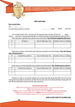 MẪU GIỚI THIỆU
Đơn vị giới thiệu:
Số:………../……………
V/v: Giới thiệu các Đơn vị, Cá nhân

…………….., Ngày

Tháng

năm 2014

Căn cứ Điều lệ Bình chọn và Công văn đề nghị giới thiệu của Ban Tổ chức Số………Ngày……
tháng……năm 2014, chúng tôi giới thiệu đơn vị, cá nhân xuất sắc có tên dưới đây tham gia bình chọn:
Danh sách Đơn vị giới thiệu tham gia Bình chọn Giải thưởng “Top 100 Doanh nghiệp tiêu biểu Asean”
TT
1
2
...

Tên Đơn vị

Địa chỉ / Điện thoại / Fax

Đại diện / Chức vụ / Di động

Danh sách các Đơn vị, Sản phẩm giới thiệu tham gia Bình chọn Giải thưởng “Top 100 Thương
hiệu nổi tiếng Asean“:
TT
1
2
...

Họ tên/Chức vụ/Đơn vị

Địa chỉ / Điện thoại / Fax

Đại diện / Chức vụ / Di động

Danh sách các Cá nhân giới thiệu tham gia Bình chọn Giải thưởng “Top 100 Nhà quản lý xuất sắc”:
TT
1
2
...

Họ tên/Chức vụ/Đơn vị

Địa chỉ / Điện thoại / Fax

Đại diện / Chức vụ / Di động

Đề nghị các đơn vị, các doanh nghiệp, các cá nhân tiêu biểu được giới thiệu làm hồ sơ theo
hướng dẫn trong Điều lệ và liên hệ với Ban Tổ chức theo địa chỉ dưới đây để được hướng dẫn chi
tiết để việc thẩm định của Ban Tổ chức được thuận lợi.
BAN TỔ CHỨC BÌNH CHỌN
VP1: Số 64 Trung Hòa (Số 6, Lô 12B cũ), Khu ĐTM Trung Yên, Trung Hòa, Cầu Giấy, Hà Nội
VP2: Số 404 Đường Bưởi, Quận Ba Đình, Hà Nội
Tel/Fax: (+844) 3 771 7665 * Fax: (+844) 37718875 / 3783 1962 * Mobile: +84989186661 (Mr. Trung)
Email: trantrungvanhien@gmail.com * Website: http://www.camnangdoanhnghiep.com.vn
http://www.doanhnghiepthuonghieu.com.vn / www.tinnhanh24.vn / www.vanhien.net

ĐƠN VỊ GIỚI THIỆU KÝ VÀ ĐÓNG DẤU
26

 