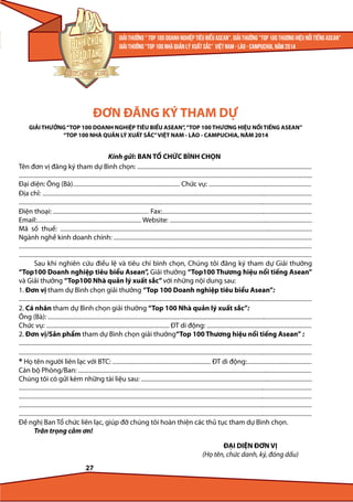 ĐƠN ĐĂNG KÝ THAM DỰ
GIẢI THƯỞNG “TOP 100 DOANH NGHIỆP TIÊU BIỂU ASEAN”, “TOP 100 THƯƠNG HIỆU NỔI TIẾNG ASEAN”
“TOP 100 NHÀ QUẢN LÝ XUẤT SẮC” VIỆT NAM - LÀO - CAMPUCHIA, NĂM 2014

Kính gửi: BAN TỔ CHỨC BÌNH CHỌN
Tên đơn vị đăng ký tham dự Bình chọn: ............................................................................................................................................
................................................................................................................................................................................................... .......................................
Đại diện: Ông (Bà)...................................................................................... Chức vụ: ..................................................................................
Địa chỉ: ........................................................................................................................................................................................................................
...........................................................................................................................................................................................................................................
Điện thoại: ............................................................................. Fax:........................................................................................................................
Email:.................................................................................... Website: ..................................................................................................................
Mã số thuế: ..........................................................................................................................................................................................................
Ngành nghề kinh doanh chính: ...............................................................................................................................................................
...........................................................................................................................................................................................................................................
...........................................................................................................................................................................................................................................
Sau khi nghiên cứu điều lệ và tiêu chí bình chọn, Chúng tôi đăng ký tham dự Giải thưởng
“Top100 Doanh nghiệp tiêu biểu Asean”, Giải thưởng “Top100 Thương hiệu nổi tiếng Asean”
và Giải thưởng “Top100 Nhà quản lý xuất sắc” với những nội dung sau:
1. Đơn vị tham dự Bình chọn giải thưởng “Top 100 Doanh nghiệp tiêu biểu Asean”:
...........................................................................................................................................................................................................................................
2. Cá nhân tham dự Bình chọn giải thưởng “Top 100 Nhà quản lý xuất sắc”:
Ông (Bà): ....................................................................................................................................................................................................................
Chức vụ: ................................................................................................... ĐT di động: ....................................................................................
2. Đơn vị/Sản phẩm tham dự Bình chọn giải thưởng“Top 100 Thương hiệu nổi tiếng Asean” :
...........................................................................................................................................................................................................................................
...........................................................................................................................................................................................................................................
* Họ tên người liên lạc với BTC: ............................................................................... ĐT di động:....................................................
Cán bộ Phòng/Ban: ...........................................................................................................................................................................................
Chúng tôi có gửi kèm những tài liệu sau: .........................................................................................................................................
...........................................................................................................................................................................................................................................
...........................................................................................................................................................................................................................................
...........................................................................................................................................................................................................................................
...........................................................................................................................................................................................................................................
Đề nghị Ban Tổ chức liên lạc, giúp đỡ chúng tôi hoàn thiện các thủ tục tham dự Bình chọn.
Trân trọng cảm ơn!
ĐẠI DIỆN ĐƠN VỊ
(Họ tên, chức danh, ký, đóng dấu)
27

 
