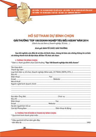 HỒ SƠ THAM DỰ BÌNH CHỌN
GIẢI THƯỞNG “TOP 100 DOANH NGHIỆP TIÊU BIỂU ASEAN” NĂM 2014
(Dành cho các Đơn vị, Doanh nghiệp, Tổ chức…)
Kính gửi: BAN TỔ CHỨC GIẢI THƯỞNG
Sau khi nghiên cứu điều lệ và tiêu chí bình chọn, chúng tôi báo cáo những thông tin cơ bản
và những thành tích đã đạt được để Ban Tổ chức xét chọn:
I. THÔNG TIN BÌNH CHỌN:
* Đơn vị tham gia Bình chọn Giải thưởng “Top 100 Doanh nghiệp tiêu biểu Asean”
...........................................................................................................................................................................................................................................
Tên Giao dịch: .......................................................................................................................................................................................................
Thành lập năm: ....................................................................................................................................................................................................
Loại hình đơn vị, tổ chức, Doanh nghiệp (Nhà nước, CP, TNHH, DNTN, HTX...): ....................................................
Địa chỉ: ........................................................................................................................................................................................................................
Điện thoại: .................................................................................... Fax: ................................................................................................................
Email: ............................................................................................................ Website: .........................................................................................
Mã số thuế: ..............................................................................................................................................................................................................
Ngành nghề kinh doanh chính: ...............................................................................................................................................................
...........................................................................................................................................................................................................................................
...........................................................................................................................................................................................................................................
...........................................................................................................................................................................................................................................
...........................................................................................................................................................................................................................................
...........................................................................................................................................................................................................................................
Đại diện: Ông (Bà).............................................................................................. Chức vụ: ..........................................................................
Địa chỉ: ........................................................................................................................................................................................................................
Điện thoại: ....................................................................................................... Fax: .............................................................................................
Email: .............................................................................................. Website: .......................................................................................................
Họ tên người làm hồ sơ: ................................................................................................................................................................................
Cán bộ Phòng/Ban: ................................................................................... Điện thoại di động: ........................................................

II. THÔNG TIN VỀ ĐƠN VỊ THAM DỰ BÌNH CHỌN:
* Quá trình hình thành phát triển: ..........................................................................................................................................................
...........................................................................................................................................................................................................................................

* Hiệu quả kinh tế hai năm gần đây:
- Vốn điều lệ:.................................................................................................................................................................................................VND
28

 