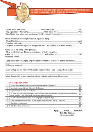 - Doanh thu: + Năm 2012:............................................... VND +Năm 2013:..........................................................................VND
- Nộp ngân sách: + Năm 2012:............................................... VND +Năm 2013:...............................................................VND
* Các chỉ tiêu khác (công suất, sản lượng, thị phần, công trình tiêu biểu...):...........................................................
...........................................................................................................................................................................................................................................

* Trách nhiệm của doanh nghiệp đối với người lao động:
- Tổng số lao động:................................................................................................................................................................................người
- Thu nhập bình quân:.......................................................................................................................................................................... VND
- Các phúc lợi dành cho người lao động (BHXH, BHYT, trợ cấp khó khăn, khen thưởng...): .........................
...........................................................................................................................................................................................................................................

* Công tác xã hội trong 2 năm gần đây:
- Tổng số tiền tham gia đóng góp cho các quỹ từ thiện, công ích…
+ Năm 2012:.......................................................................................... VND + Năm 2013: ...........................................................VND
Hoạt động cụ thể:...............................................................................................................................................................................................
...........................................................................................................................................................................................................................................

- Công tác cải tiến công nghệ, ứng dụng tiến bộ khoa học kỹ thuật và bảo vệ môi trường: .....................
...........................................................................................................................................................................................................................................
- Triển vọng tương lai: .....................................................................................................................................................................................
...........................................................................................................................................................................................................................................

- Quan hệ hợp tác văn hóa, kinh tế giữa ba nước Việt Nam – Lào – Campuchia (nếu có):

...........................................................................................................................................................................................................................................
...........................................................................................................................................................................................................................................
* Khen thưởng: (liệt kê kèm bản photo chứng nhận các giải thưởng đã đạt được): ..........................................
...........................................................................................................................................................................................................................................

III. TÀI LIỆU KÈM THEO:
1
2
3

- Tài liệu giới thiệu về đơn vị (hình chụp trụ sở, catalogue, CD, Video....)

4

- 01 trang giới thiệu đơn vị khổ A4 (4 màu) (để đăng miễn phí trên Cẩm nang Doanh nghiệp Việt Nam
tập XII, năm 2015, giới thiệu về các đơn vị được trao Giải thưởng)

5
6
7
8

- 02 ảnh 4x6 và name card của cá nhân đăng ký tham dự bình chọn

- Bản photo chứng nhận các thành tích đã đạt được
- Logo đơn vị: in 01 trang A4 và đĩa CD

- Công văn giới thiệu (của UBND, Sở, Ban, ngành, Hiệp hội, Tổng Công ty…) (nếu có)
- Đơn đăng ký (theo mẫu)
- Hợp đồng tham dự bình chọn

Ngày...........tháng...........năm 2014
Đại diện Cơ quan
(Ký tên, đóng dấu)

29

 