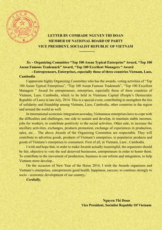 LETTER BY COMRADE NGUYEN THI DOAN
MEMBER OF NATIONAL BOARD OF PARTY
VICE PRESIDENT, SOCIALIST REPUBLIC OF VIETNAM

To: - Organizing Committee “Top 100 Asean Typical Enterprise” Award, “Top 100
Asean Famous Trademark” Award, “Top 100 Excellent Managers “ Award
- Entrepreneurs, Enterprises, especially those of three countries Vietnam, Laos,
Cambodia
I appreciate highly Organizing Committee who has the awards, voting activities of “Top
100 Asean Typical Enterprises”, “Top 100 Asean Famous Trademark”, “Top 100 Excellent
Managers “ Award for entrepreneurs, enterprises, especially those of three countries of
Vietnam, Laos, Cambodia, which to be held in Vientiane Capital (People’s Democratic
Republic of Laos) in late July, 2014. This is a special event, contributing to strengthen the ties
of solidarity and friendship among Vietnam, Laos, Cambodia, other countries in the region
and around the world as well.
In international economic integration nowaday, Vietnamese enterprises have to cope with
the difficulties and challenges, one side to sustain and develop, to maintain stable incomes,
jobs for workers, to contribute positively to the social activities. Other side, to increase the
ancillary activities, exchanges, products promotion, exchange of experiences in production,
sales, etc… The above Awards of the Organizing Committee are respectable. They will
contribute to advertise goods, products of Vietnam’s enterprises, to popularize products and
goods of Vietnam’s enterprises to consumers. First of all, in Vietnam, Laos , Cambodia.
I wish and hope that, in order to make Awards actually meaningful, the organizers should
be fair, objective to vote the real deserved businesses, entrepreneurs in order to honor them.
To contribute to the movement of production, business in our reform and integration, to help
Vietnam more develop...
On the occasion of New Year of the Horse 2014, I wish the Awards organizers and
Vietnam’s enterprises, entrepreneurs good health, happiness, success, to continue strongly to
socio - economic development of our country./
Cordially,

Nguyen Thi Doan
Vice President, Socialist Republic Of Vietnam

 