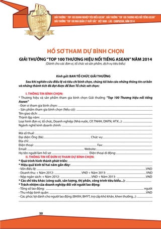HỒ SƠ THAM DỰ BÌNH CHỌN
GIẢI THƯỞNG “TOP 100 THƯƠNG HIỆU NỔI TIẾNG ASEAN” NĂM 2014
(Dành cho các đơn vị, tổ chức và sản phẩm, dịch vụ tiêu biểu)

Kính gửi: BAN TỔ CHỨC GIẢI THƯỞNG
Sau khi nghiên cứu điều lệ và tiêu chí bình chọn, chúng tôi báo cáo những thông tin cơ bản
và những thành tích đã đạt được để Ban Tổ chức xét chọn:
I. THÔNG TIN BÌNH CHỌN:
* Thương hiệu và sản phẩm tham gia bình chọn Giải thưởng “Top 100 Thương hiệu nổi tiếng
Asean”
- Đơn vị tham gia bình chọn: ......................................................................................................................................................................
- Sản phẩm tham gia bình chọn (Nếu có): ......................................................................................................................................
Tên giao dịch: .........................................................................................................................................................................................................
Thành lập năm: .....................................................................................................................................................................................................
Loại hình đơn vị, tổ chức, Doanh nghiệp (Nhà nước, CP, TNHH, DNTN, HTX...): ...................................................
Ngành nghề kinh doanh chính: ...............................................................................................................................................................
...........................................................................................................................................................................................................................................
Mã số thuế: ..............................................................................................................................................................................................................
Đại diện: Ông (Bà)................................................................................... Chức vụ:.......................................................................................
Địa chỉ:.........................................................................................................................................................................................................................
Điện thoại: .............................................................................................................. Fax:.......................................................................................
Email: .................................................................................................... Website:...................................................................................................
Họ tên người làm hồ sơ: ................................................................ Điện thoại di động:................................................................

II. THÔNG TIN VỀ ĐƠN VỊ THAM DỰ BÌNH CHỌN:
* Quá trình hình thành phát triển: ....................................................................................................................................................
* Hiệu quả kinh tế hai năm gần đây: ...............................................................................................................................................
- Vốn điều lệ: ................................................................................................................................................................................................VND
- Doanh thu: + Năm 2012: ................................................VND + Năm 2013: ......................................................................VND
- Nộp ngân sách: + Năm 2012: .......................................................VND + Năm 2013: ....................................................VND
* Các chỉ tiêu khác (công suất, sản lượng, thị phần, công trình tiêu biểu...): .............................................
* Trách nhiệm của doanh nghiệp đối với người lao động:
- Tổng số lao động: ............................................................................................................................................................................ người
- Thu nhập bình quân: ..........................................................................................................................................................................VND
- Các phúc lợi dành cho người lao động (BHXH, BHYT, trợ cấp khó khăn, khen thưởng...): ...........................
...........................................................................................................................................................................................................................................

30

 